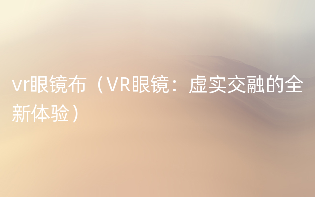 vr眼镜布（VR眼镜：虚实交融的全新体验）