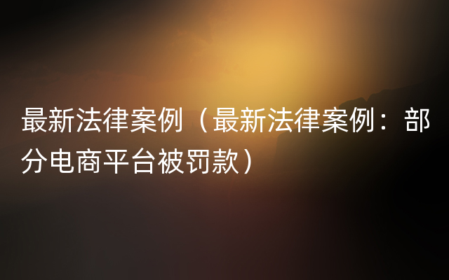 最新法律案例（最新法律案例：部分电商平台被罚款）