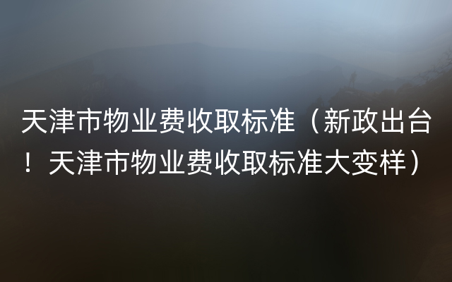 天津市物业费收取标准（新政出台！天津市物业费收取标准大变样）