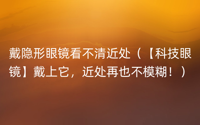 戴隐形眼镜看不清近处（【科技眼镜】戴上它，近处再也不模糊！）