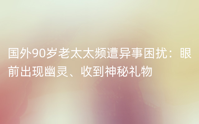 国外90岁老太太频遭异事困扰：眼前出现幽灵、收到神秘礼物