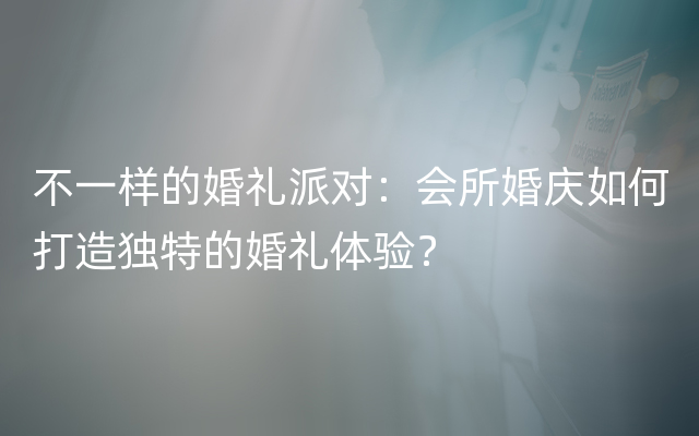 不一样的婚礼派对：会所婚庆如何打造独特的婚礼体验？