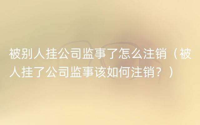 被别人挂公司监事了怎么注销（被人挂了公司监事该如何注销？）