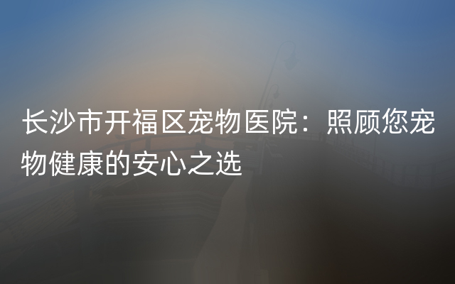 长沙市开福区宠物医院：照顾您宠物健康的安心之选