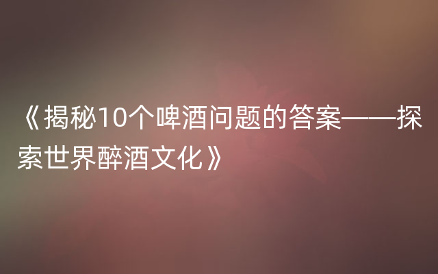 《揭秘10个啤酒问题的答案——探索世界醉酒文化》