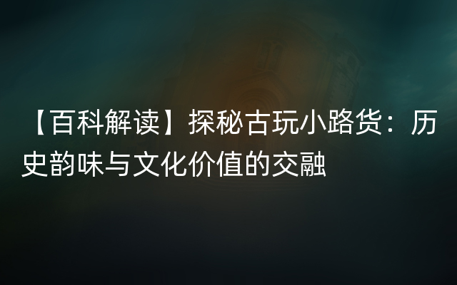 【百科解读】探秘古玩小路货：历史韵味与文化价值的交融