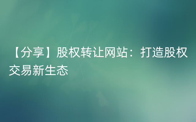 【分享】股权转让网站：打造股权交易新生态