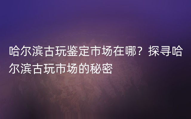 哈尔滨古玩鉴定市场在哪？探寻哈尔滨古玩市场的秘密