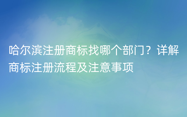 哈尔滨注册商标找哪个部门？详解商标注册流程及注意事项