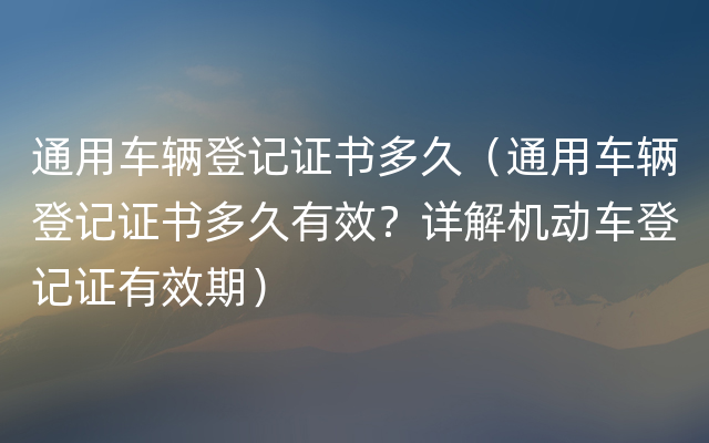 通用车辆登记证书多久（通用车辆登记证书多久有效？详解机动车登记证有效期）