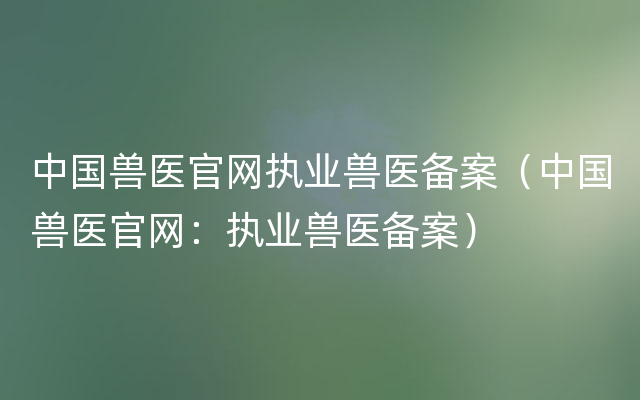 中国兽医官网执业兽医备案（中国兽医官网：执业兽医备案）