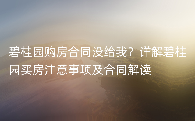 碧桂园购房合同没给我？详解碧桂园买房注意事项及合同解读