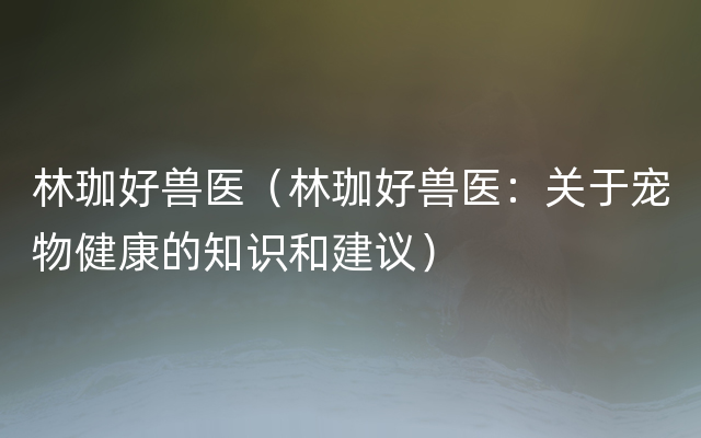 林珈好兽医（林珈好兽医：关于宠物健康的知识和建议）