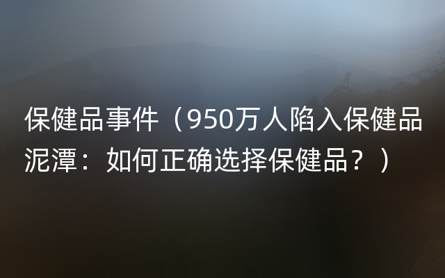 保健品事件（950万人陷入保健品泥潭：如何正确选择保健品？）