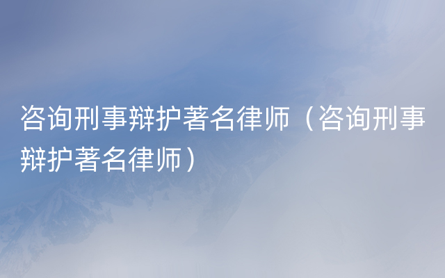 咨询刑事辩护著名律师（咨询刑事辩护著名律师）