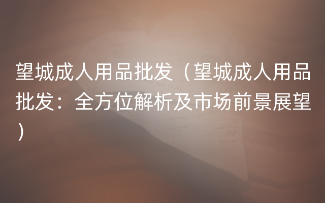 望城成人用品批发（望城成人用品批发：全方位解析及市场前景展望）