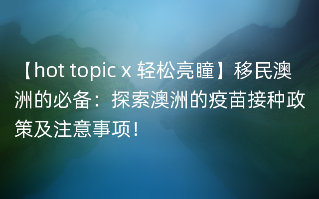 【hot topic x 轻松亮瞳】移民澳洲的必备：探索澳洲的疫苗接种政策及注意事项！