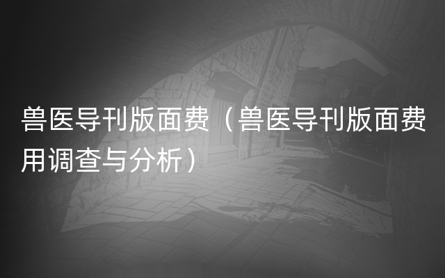 兽医导刊版面费（兽医导刊版面费用调查与分析）