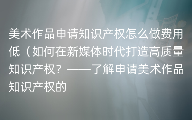 美术作品申请知识产权怎么做费用低（如何在新媒体时代打造高质量知识产权？——了解申