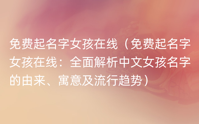 免费起名字女孩在线（免费起名字女孩在线：全面解析中文女孩名字的由来、寓意及流行趋