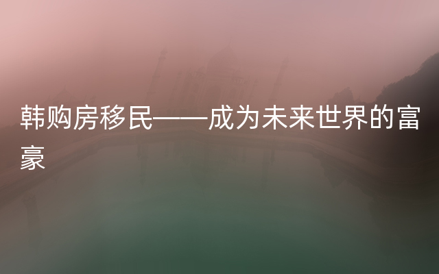 韩购房移民——成为未来世界的富豪