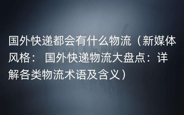 国外快递都会有什么物流（新媒体风格： 国外快递物流大盘点：详解各类物流术语及含义