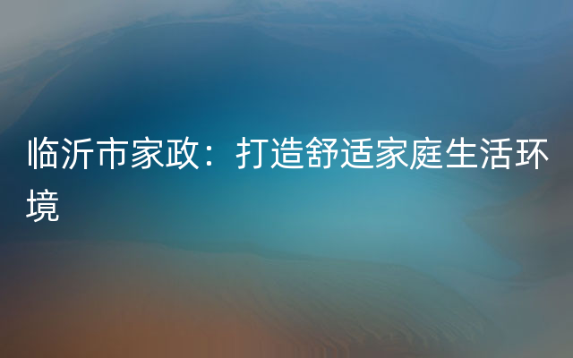 临沂市家政：打造舒适家庭生活环境