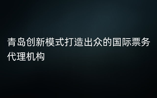 青岛创新模式打造出众的国际票务代理机构