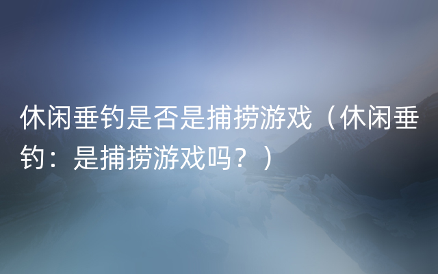 休闲垂钓是否是捕捞游戏（休闲垂钓：是捕捞游戏吗？）