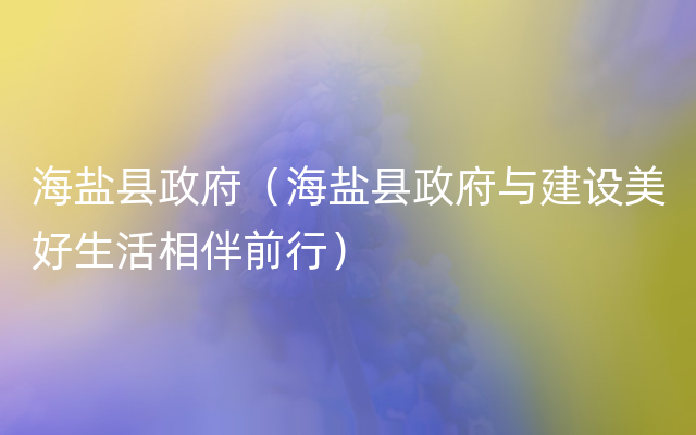 海盐县政府（海盐县政府与建设美好生活相伴前行）