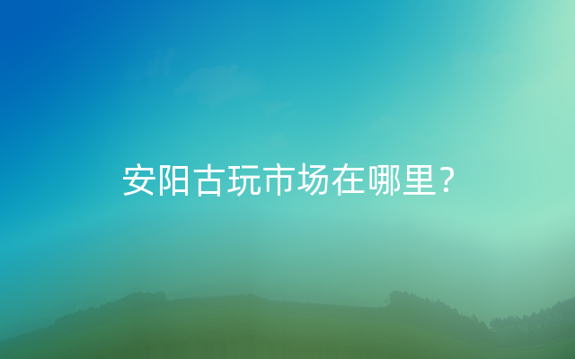 安阳古玩市场在哪里？