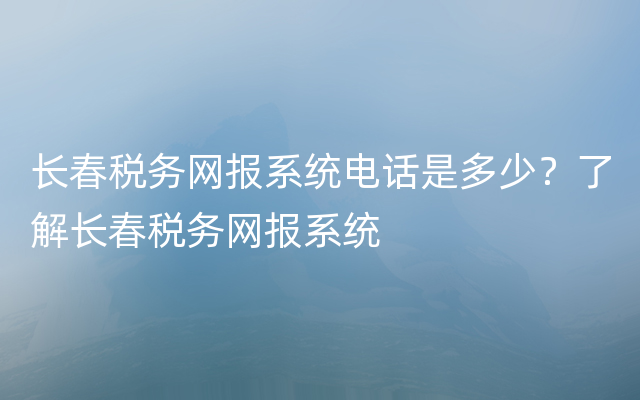 长春税务网报系统电话是多少？了解长春税务网报系统