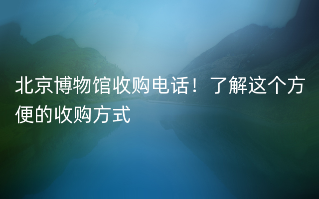 北京博物馆收购电话！了解这个方便的收购方式