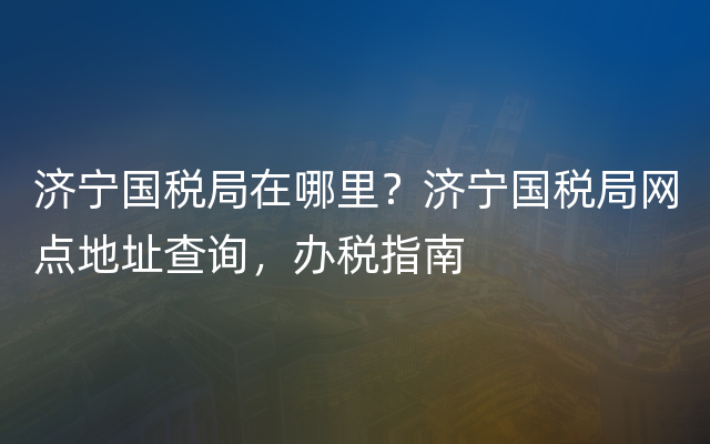 济宁国税局在哪里？济宁国税局网点地址查询，办税