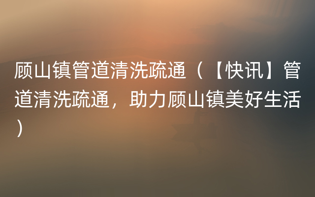 顾山镇管道清洗疏通（【快讯】管道清洗疏通，助力顾山镇美好生活）