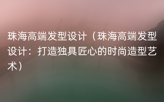 珠海高端发型设计（珠海高端发型设计：打造独具匠心的时尚造型艺术）