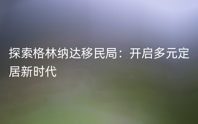 探索格林纳达移民局：开启多元定居新时代