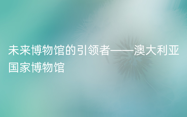 未来博物馆的引领者——澳大利亚国家博物馆