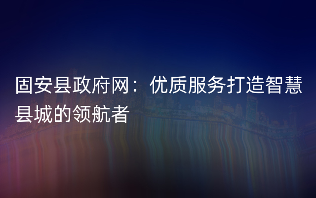 固安县政府网：优质服务打造智慧县城的领航者