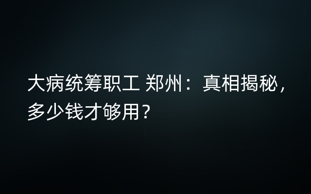 大病统筹职工 郑州：真相揭秘，多少钱才够用？