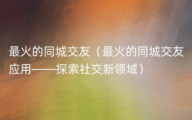 最火的同城交友（最火的同城交友应用——探索社交