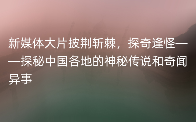 新媒体大片披荆斩棘，探奇逢怪——探秘中国各地的神秘传说和奇闻异事