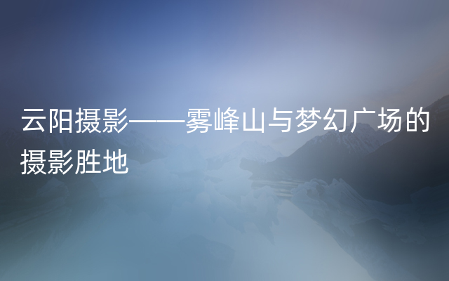 云阳摄影——雾峰山与梦幻广场的摄影胜地