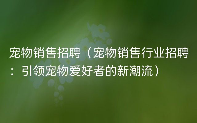 宠物销售招聘（宠物销售行业招聘：引领宠物爱好者的新潮流）