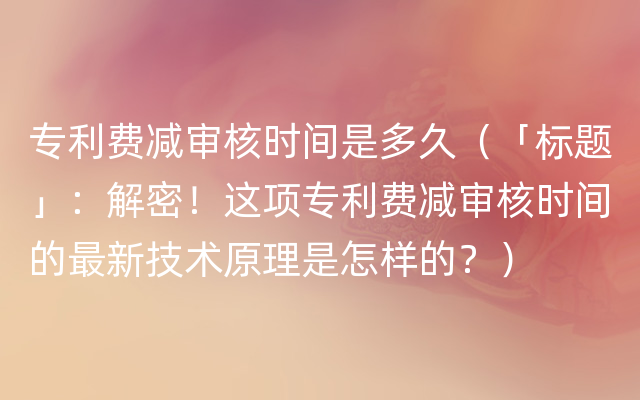 专利费减审核时间是多久（「标题」：解密！这项专利费减审核时间的最新技术原理是怎样