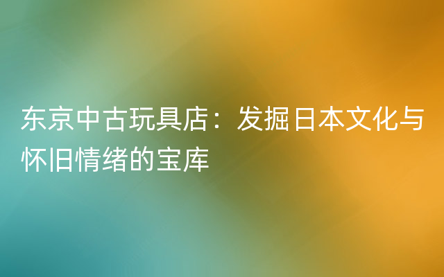 东京中古玩具店：发掘日本文化与怀旧情绪的宝库