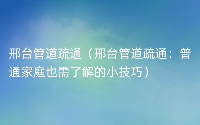 邢台管道疏通（邢台管道疏通：普通家庭也需了解的小技巧）