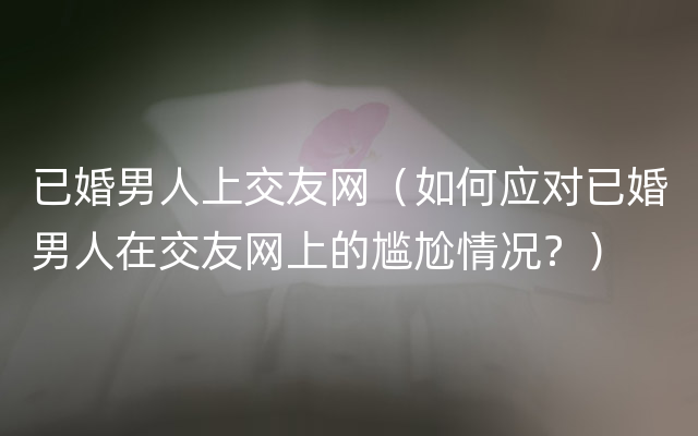 已婚男人上交友网（如何应对已婚男人在交友网上的尴尬情况？）