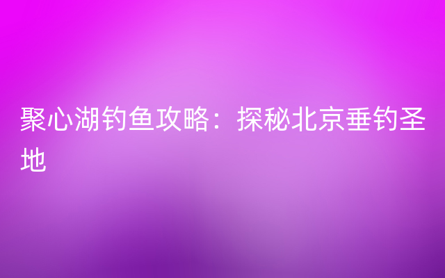 聚心湖钓鱼攻略：探秘北京垂钓圣地