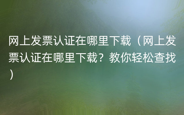 网上发票认证在哪里下载（网上发票认证在哪里下载？教你轻松查找）